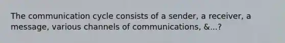 The communication cycle consists of a sender, a receiver, a message, various channels of communications, &...?