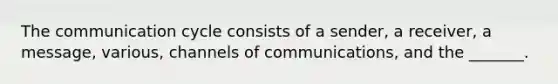 The communication cycle consists of a sender, a receiver, a message, various, channels of communications, and the _______.