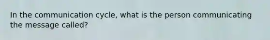 In the communication cycle, what is the person communicating the message called?