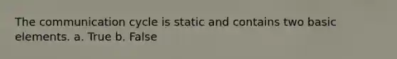 The communication cycle is static and contains two basic elements. a. True b. False