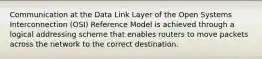 Communication at the Data Link Layer of the Open Systems Interconnection (OSI) Reference Model is achieved through a logical addressing scheme that enables routers to move packets across the network to the correct destination.