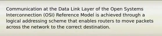 Communication at the Data Link Layer of the Open Systems Interconnection (OSI) Reference Model is achieved through a logical addressing scheme that enables routers to move packets across the network to the correct destination.