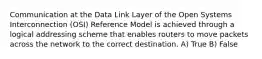 Communication at the Data Link Layer of the Open Systems Interconnection (OSI) Reference Model is achieved through a logical addressing scheme that enables routers to move packets across the network to the correct destination. A) True B) False