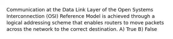 Communication at the Data Link Layer of the Open Systems Interconnection (OSI) Reference Model is achieved through a logical addressing scheme that enables routers to move packets across the network to the correct destination. A) True B) False