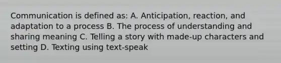 Communication is defined as: A. Anticipation, reaction, and adaptation to a process B. The process of understanding and sharing meaning C. Telling a story with made-up characters and setting D. Texting using text-speak