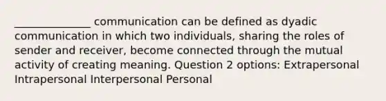 ______________ communication can be defined as dyadic communication in which two individuals, sharing the roles of sender and receiver, become connected through the mutual activity of creating meaning. Question 2 options: Extrapersonal Intrapersonal Interpersonal Personal