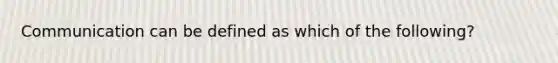 Communication can be defined as which of the following?