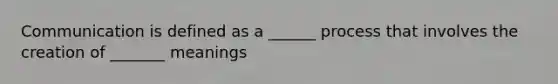 Communication is defined as a ______ process that involves the creation of _______ meanings