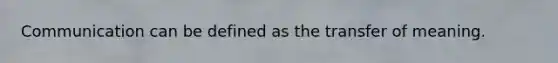 Communication can be defined as the transfer of meaning.