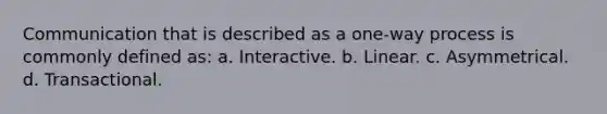 Communication that is described as a one-way process is commonly defined as: a. Interactive. b. Linear. c. Asymmetrical. d. Transactional.