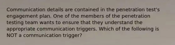 Communication details are contained in the penetration test's engagement plan. One of the members of the penetration testing team wants to ensure that they understand the appropriate communication triggers. Which of the following is NOT a communication trigger?