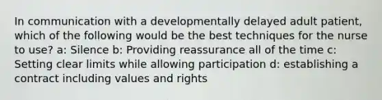 In communication with a developmentally delayed adult patient, which of the following would be the best techniques for the nurse to use? a: Silence b: Providing reassurance all of the time c: Setting clear limits while allowing participation d: establishing a contract including values and rights