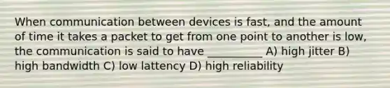 When communication between devices is fast, and the amount of time it takes a packet to get from one point to another is low, the communication is said to have __________ A) high jitter B) high bandwidth C) low lattency D) high reliability