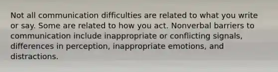 Not all communication difficulties are related to what you write or say. Some are related to how you act. Nonverbal barriers to communication include inappropriate or conflicting signals, differences in perception, inappropriate emotions, and distractions.