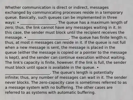 Whether communication is direct or indirect, messages exchanged by communicating processes reside in a temporary queue. Basically, such queues can be implemented in three ways: • ___________________. The queue has a maximum length of zero; thus, the link cannot have any messages waiting in it. In this case, the sender must block until the recipient receives the message. • ______________________. The queue has finite length n; thus, at most n messages can reside in it. If the queue is not full when a new message is sent, the message is placed in the queue (either the message is copied or a pointer to the message is kept), and the sender can continue execution without waiting. The link's capacity is finite, however. If the link is full, the sender must block until space is available in the queue. • ________________________. The queue's length is potentially infinite; thus, any number of messages can wait in it. The sender never blocks. The zero-capacity case is sometimes referred to as a message system with no buffering. The other cases are referred to as systems with automatic buffering.