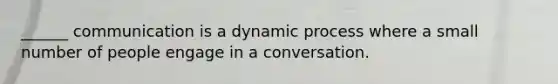 ______ communication is a dynamic process where a small number of people engage in a conversation.