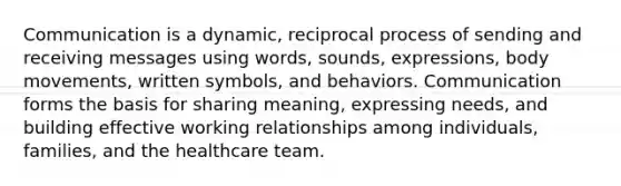 Communication is a dynamic, reciprocal process of sending and receiving messages using words, sounds, expressions, body movements, written symbols, and behaviors. Communication forms the basis for sharing meaning, expressing needs, and building effective working relationships among individuals, families, and the healthcare team.