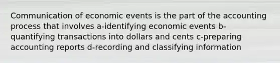 Communication of economic events is the part of the accounting process that involves a-identifying economic events b-quantifying transactions into dollars and cents c-preparing accounting reports d-recording and classifying information