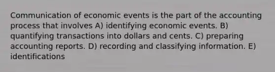 Communication of economic events is the part of the accounting process that involves A) identifying economic events. B) quantifying transactions into dollars and cents. C) preparing accounting reports. D) recording and classifying information. E) identifications