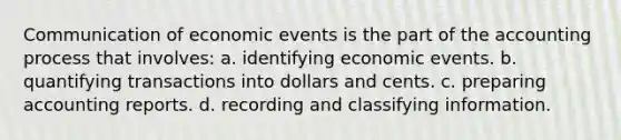 Communication of economic events is the part of the accounting process that involves: a. identifying economic events. b. quantifying transactions into dollars and cents. c. preparing accounting reports. d. recording and classifying information.