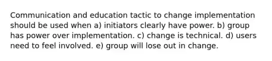 Communication and education tactic to change implementation should be used when a) initiators clearly have power. b) group has power over implementation. c) change is technical. d) users need to feel involved. e) group will lose out in change.