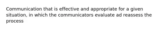 Communication that is effective and appropriate for a given situation, in which the communicators evaluate ad reassess the process