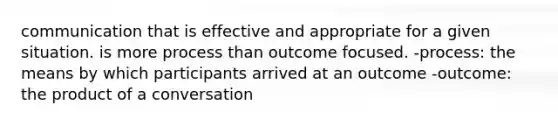 communication that is effective and appropriate for a given situation. is more process than outcome focused. -process: the means by which participants arrived at an outcome -outcome: the product of a conversation