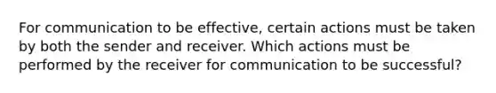 For communication to be effective, certain actions must be taken by both the sender and receiver. Which actions must be performed by the receiver for communication to be successful?