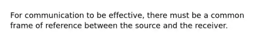 For communication to be effective, there must be a common frame of reference between the source and the receiver.