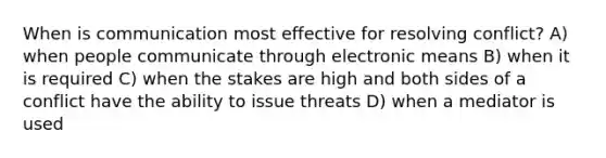 When is communication most effective for resolving conflict? A) when people communicate through electronic means B) when it is required C) when the stakes are high and both sides of a conflict have the ability to issue threats D) when a mediator is used