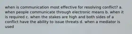 when is communication most effective for resolving conflict? a. when people communicate through electronic means b. when it is required c. when the stakes are high and both sides of a conflict have the ability to issue threats d. when a mediator is used