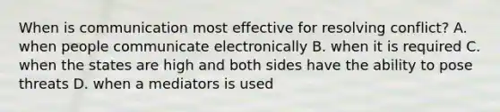 When is communication most effective for resolving conflict? A. when people communicate electronically B. when it is required C. when the states are high and both sides have the ability to pose threats D. when a mediators is used