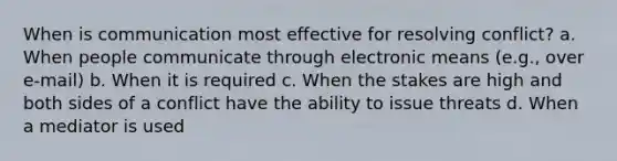 When is communication most effective for resolving conflict? a. When people communicate through electronic means (e.g., over e-mail) b. When it is required c. When the stakes are high and both sides of a conflict have the ability to issue threats d. When a mediator is used