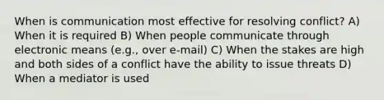 When is communication most effective for resolving conflict? A) When it is required B) When people communicate through electronic means (e.g., over e-mail) C) When the stakes are high and both sides of a conflict have the ability to issue threats D) When a mediator is used