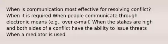 When is communication most effective for resolving conflict? When it is required When people communicate through electronic means (e.g., over e-mail) When the stakes are high and both sides of a conflict have the ability to issue threats When a mediator is used