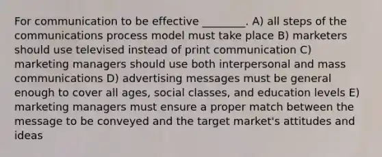 For communication to be effective ________. A) all steps of the communications process model must take place B) marketers should use televised instead of print communication C) marketing managers should use both interpersonal and mass communications D) advertising messages must be general enough to cover all ages, social classes, and education levels E) marketing managers must ensure a proper match between the message to be conveyed and the target market's attitudes and ideas