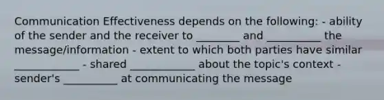 Communication Effectiveness depends on the following: - ability of the sender and the receiver to ________ and __________ the message/information - extent to which both parties have similar ____________ - shared ____________ about the topic's context - sender's __________ at communicating the message