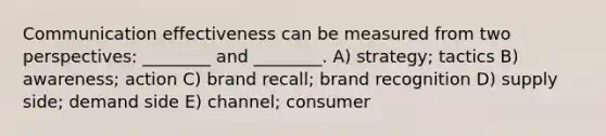 Communication effectiveness can be measured from two perspectives: ________ and ________. A) strategy; tactics B) awareness; action C) brand recall; brand recognition D) supply side; demand side E) channel; consumer