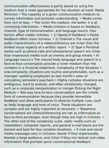 Communication effectiveness is partly based on using the medium that is most appropriate for the situation at hand. Media Richness • The capacity of a given communication medium to convey information and promote understanding. • Media varies from rich to lean. • The richer the medium, the better it is at conveying information. • Media richness is based on feedback, channel, type of communication, and language source. Four factors affect media richness. • 1) Speed of feedback o Faster feedback offers more richness. • 2) Channel o The visual and audio characteristics of a videoconference are richer than the limited visual aspects of a written report. • 3) Type o Personal media such as phone calls and interpersonal speech are richer than impersonal media such as memos and group emails • 4) Language source o The natural body language and speech in a face-to-face conversation provide a richer medium than the numbers in a financial statement. Complexity of the Situation • Low-complexity situations are routine and predictable, such as a manager updating employees on last month's sales or calculating someone's paycheck • Highly complex situations are ambiguous, hard to analyze, and often emotionally charged, such as a corporate reorganization or merger Picking the Right Medium • Two-way face-to-face conversations are the richest form of communication because they provide immediate feedback and allow participants to observe multiple cues, such as body language and tone of voice. These situations are complex and are highly important to receivers. • Telephone conversations are videoconferencing are not as informative as face-to-face exchanges, even though they are high in richness. • The other end of the complexity scale, static media such as newsletters, computer reports, and general e-mail blasts are the leanest and best for less complex situations. • E-mail and social media messages vary in richness: leaner if they impersonally blanket a large audience, and richer if they mix textual and video information that prompts quick conversational feedback.