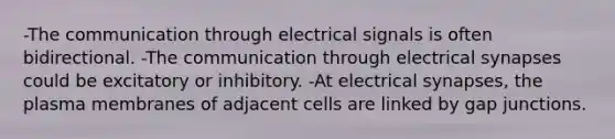 -The communication through electrical signals is often bidirectional. -The communication through electrical synapses could be excitatory or inhibitory. -At electrical synapses, the plasma membranes of adjacent cells are linked by gap junctions.