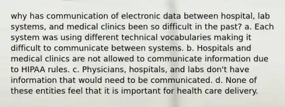 why has communication of electronic data between hospital, lab systems, and medical clinics been so difficult in the past? a. Each system was using different technical vocabularies making it difficult to communicate between systems. b. Hospitals and medical clinics are not allowed to communicate information due to HIPAA rules. c. Physicians, hospitals, and labs don't have information that would need to be communicated. d. None of these entities feel that it is important for health care delivery.