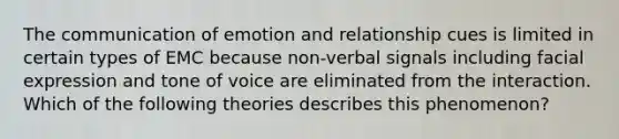 The communication of emotion and relationship cues is limited in certain types of EMC because non-verbal signals including facial expression and tone of voice are eliminated from the interaction. Which of the following theories describes this phenomenon?