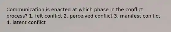 Communication is enacted at which phase in the conflict process? 1. felt conflict 2. perceived conflict 3. manifest conflict 4. latent conflict