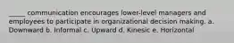 _____ communication encourages lower-level managers and employees to participate in organizational decision making. a. Downward b. Informal c. Upward d. Kinesic e. Horizontal