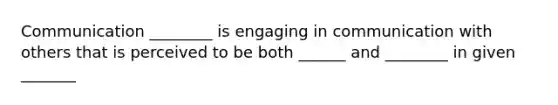 Communication ________ is engaging in communication with others that is perceived to be both ______ and ________ in given _______