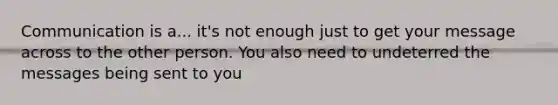 Communication is a... it's not enough just to get your message across to the other person. You also need to undeterred the messages being sent to you