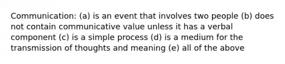 Communication: (a) is an event that involves two people (b) does not contain communicative value unless it has a verbal component (c) is a simple process (d) is a medium for the transmission of thoughts and meaning (e) all of the above