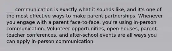 ___ communication is exactly what it sounds like, and it's one of the most effective ways to make parent partnerships. Whenever you engage with a parent face-to-face, you're using in-person communication. Volunteer opportunities, open houses, parent-teacher conferences, and after-school events are all ways you can apply in-person communication.