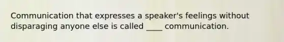 Communication that expresses a speaker's feelings without disparaging anyone else is called ____ communication.