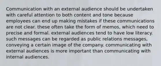 Communication with an external audience should be undertaken with careful attention to both content and tone because employees can end up making mistakes if these communications are not clear. these often take the form of memos, which need to precise and formal. external audiences tend to have low literacy. such messages can be regarded as public relations messages, conveying a certain image of the company. communicating with external audiences is more important than communicating with internal audiences.